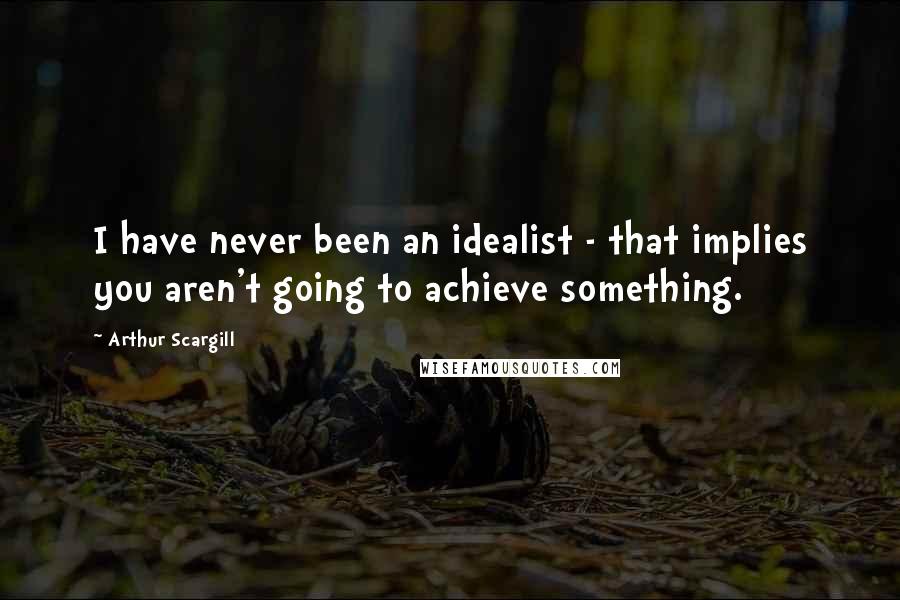 Arthur Scargill Quotes: I have never been an idealist - that implies you aren't going to achieve something.