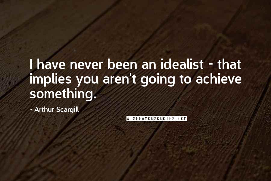 Arthur Scargill Quotes: I have never been an idealist - that implies you aren't going to achieve something.