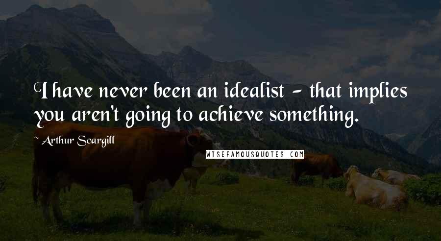 Arthur Scargill Quotes: I have never been an idealist - that implies you aren't going to achieve something.