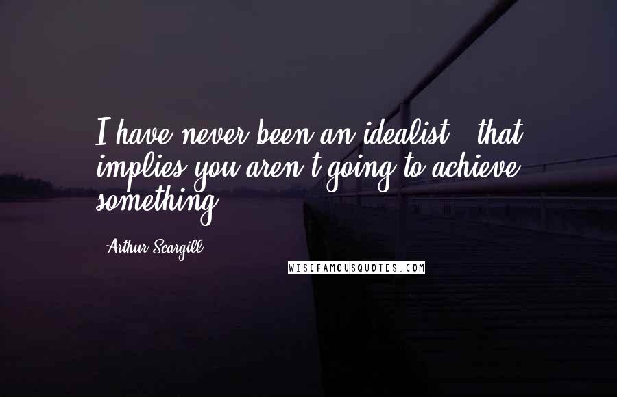 Arthur Scargill Quotes: I have never been an idealist - that implies you aren't going to achieve something.