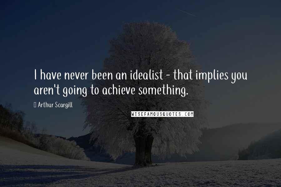 Arthur Scargill Quotes: I have never been an idealist - that implies you aren't going to achieve something.