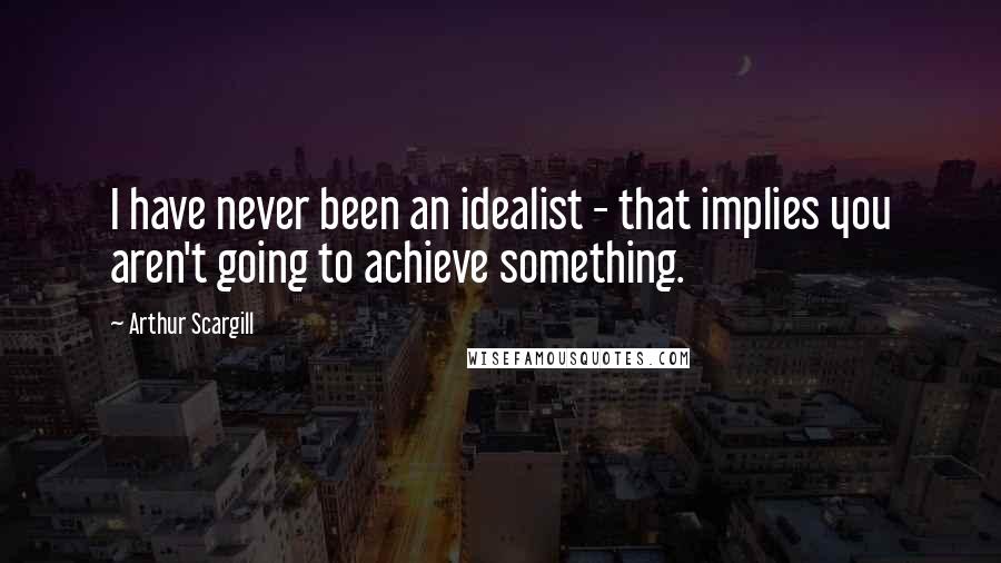 Arthur Scargill Quotes: I have never been an idealist - that implies you aren't going to achieve something.