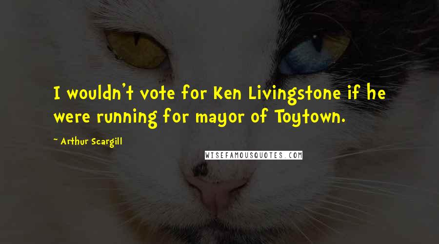 Arthur Scargill Quotes: I wouldn't vote for Ken Livingstone if he were running for mayor of Toytown.