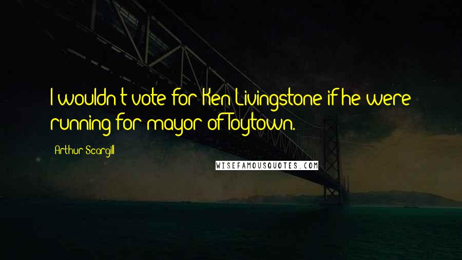 Arthur Scargill Quotes: I wouldn't vote for Ken Livingstone if he were running for mayor of Toytown.