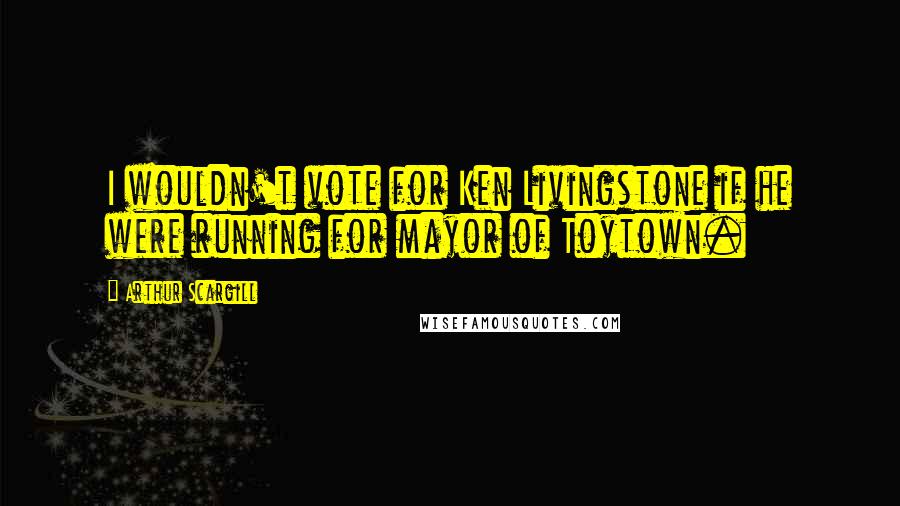 Arthur Scargill Quotes: I wouldn't vote for Ken Livingstone if he were running for mayor of Toytown.