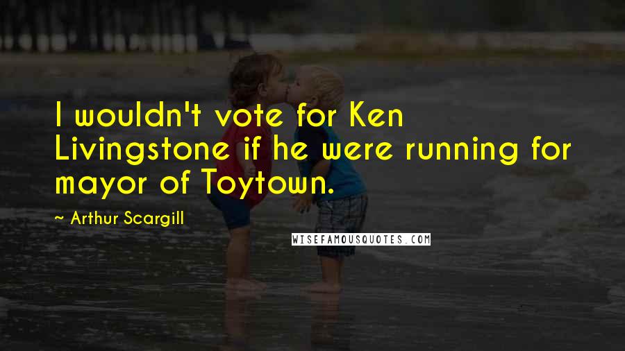 Arthur Scargill Quotes: I wouldn't vote for Ken Livingstone if he were running for mayor of Toytown.