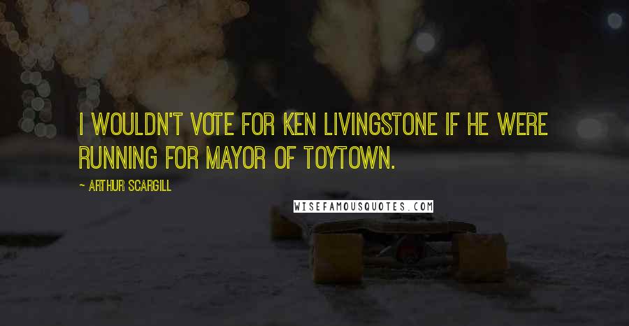Arthur Scargill Quotes: I wouldn't vote for Ken Livingstone if he were running for mayor of Toytown.