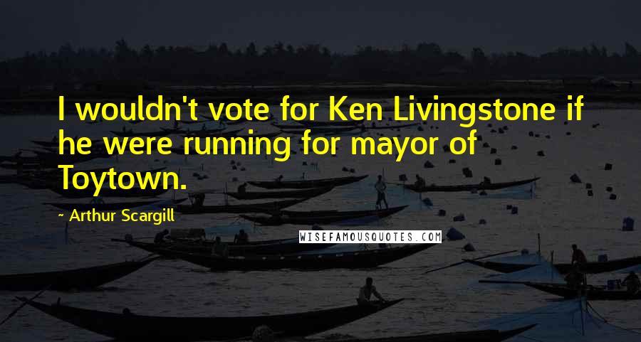 Arthur Scargill Quotes: I wouldn't vote for Ken Livingstone if he were running for mayor of Toytown.