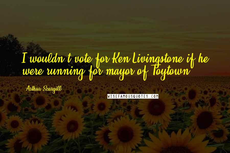 Arthur Scargill Quotes: I wouldn't vote for Ken Livingstone if he were running for mayor of Toytown.