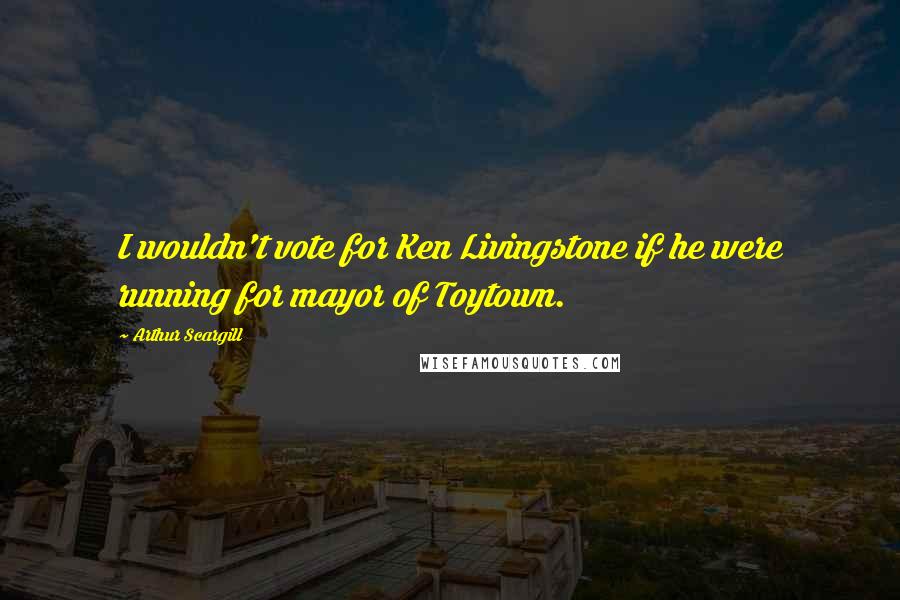 Arthur Scargill Quotes: I wouldn't vote for Ken Livingstone if he were running for mayor of Toytown.