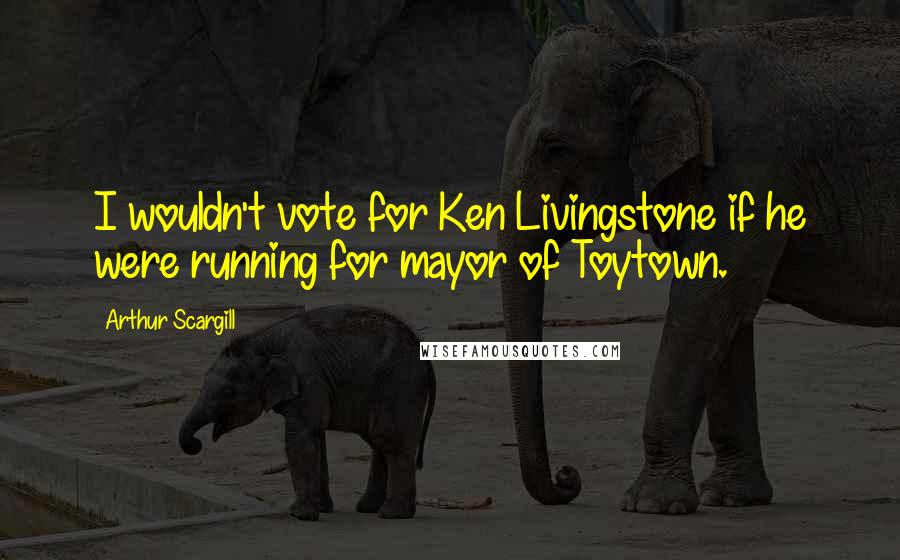 Arthur Scargill Quotes: I wouldn't vote for Ken Livingstone if he were running for mayor of Toytown.
