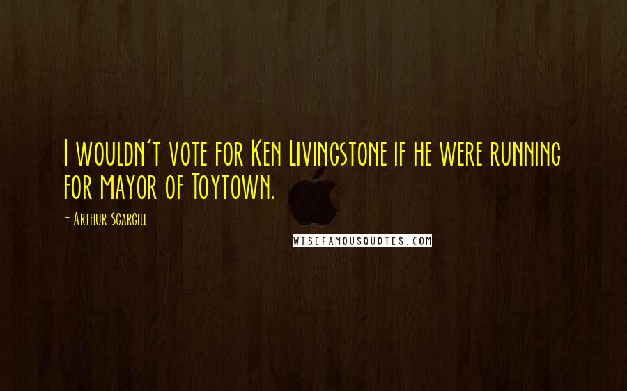 Arthur Scargill Quotes: I wouldn't vote for Ken Livingstone if he were running for mayor of Toytown.