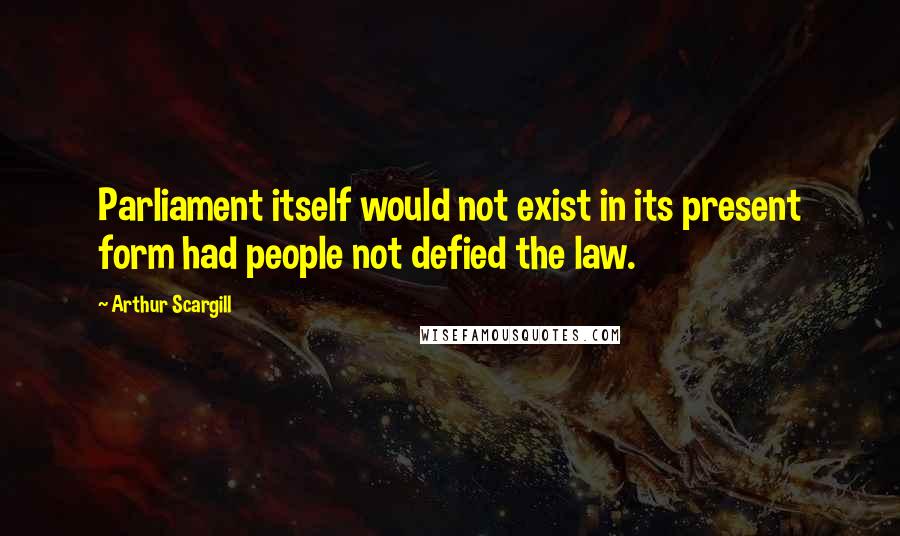 Arthur Scargill Quotes: Parliament itself would not exist in its present form had people not defied the law.