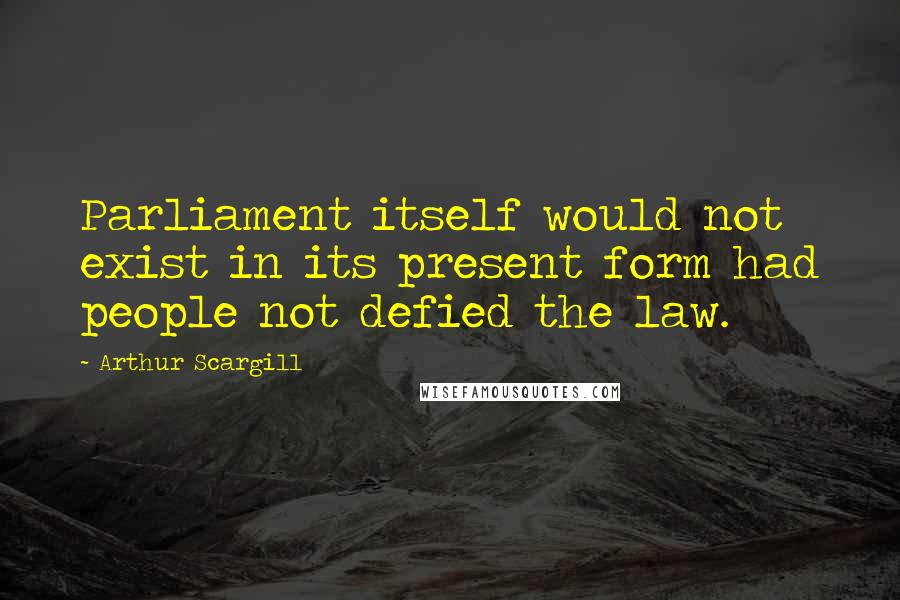 Arthur Scargill Quotes: Parliament itself would not exist in its present form had people not defied the law.