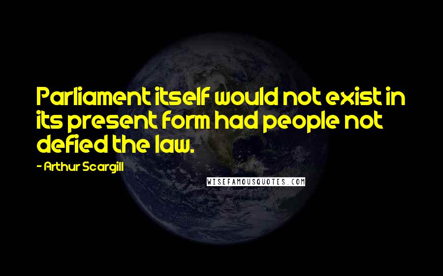 Arthur Scargill Quotes: Parliament itself would not exist in its present form had people not defied the law.