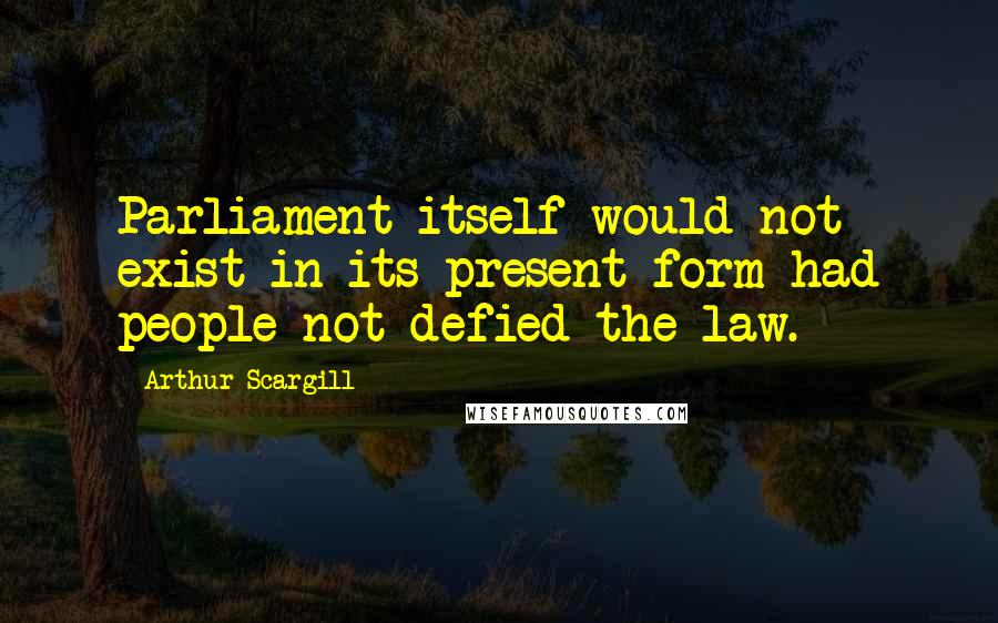 Arthur Scargill Quotes: Parliament itself would not exist in its present form had people not defied the law.