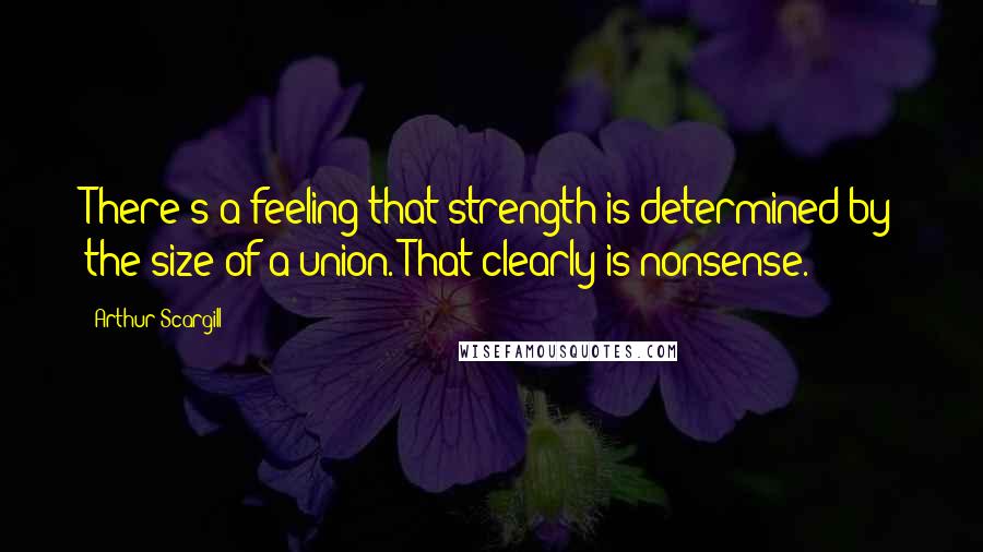 Arthur Scargill Quotes: There's a feeling that strength is determined by the size of a union. That clearly is nonsense.