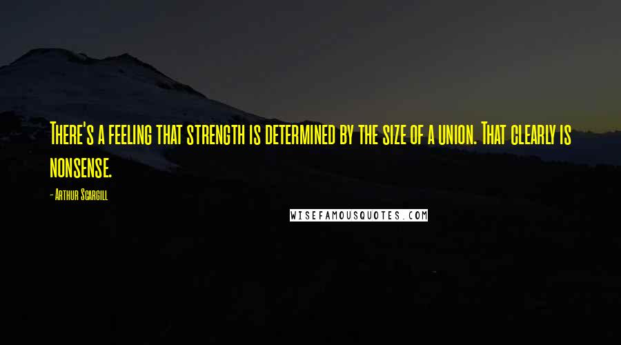 Arthur Scargill Quotes: There's a feeling that strength is determined by the size of a union. That clearly is nonsense.