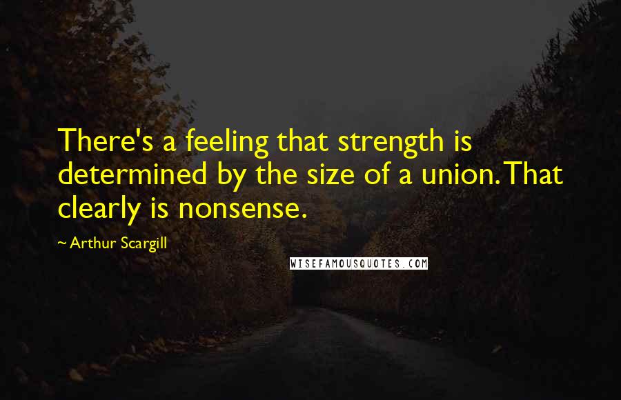 Arthur Scargill Quotes: There's a feeling that strength is determined by the size of a union. That clearly is nonsense.