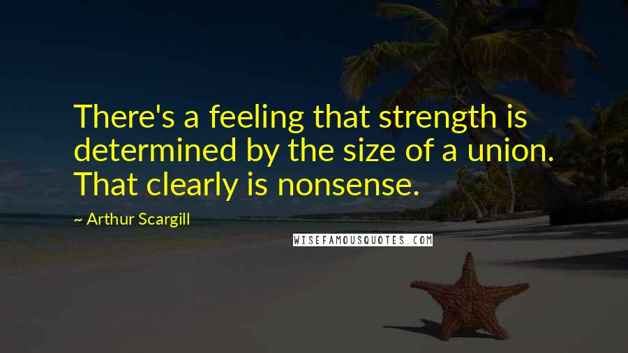 Arthur Scargill Quotes: There's a feeling that strength is determined by the size of a union. That clearly is nonsense.