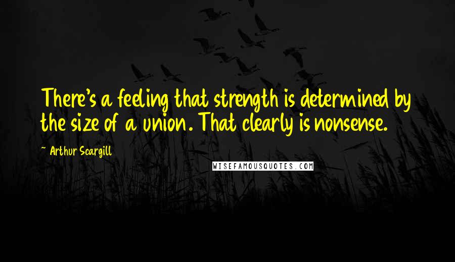 Arthur Scargill Quotes: There's a feeling that strength is determined by the size of a union. That clearly is nonsense.