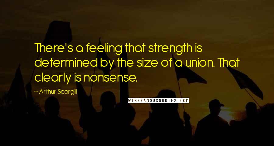 Arthur Scargill Quotes: There's a feeling that strength is determined by the size of a union. That clearly is nonsense.