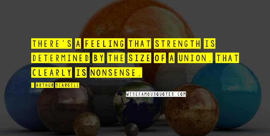 Arthur Scargill Quotes: There's a feeling that strength is determined by the size of a union. That clearly is nonsense.