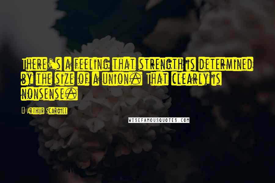 Arthur Scargill Quotes: There's a feeling that strength is determined by the size of a union. That clearly is nonsense.