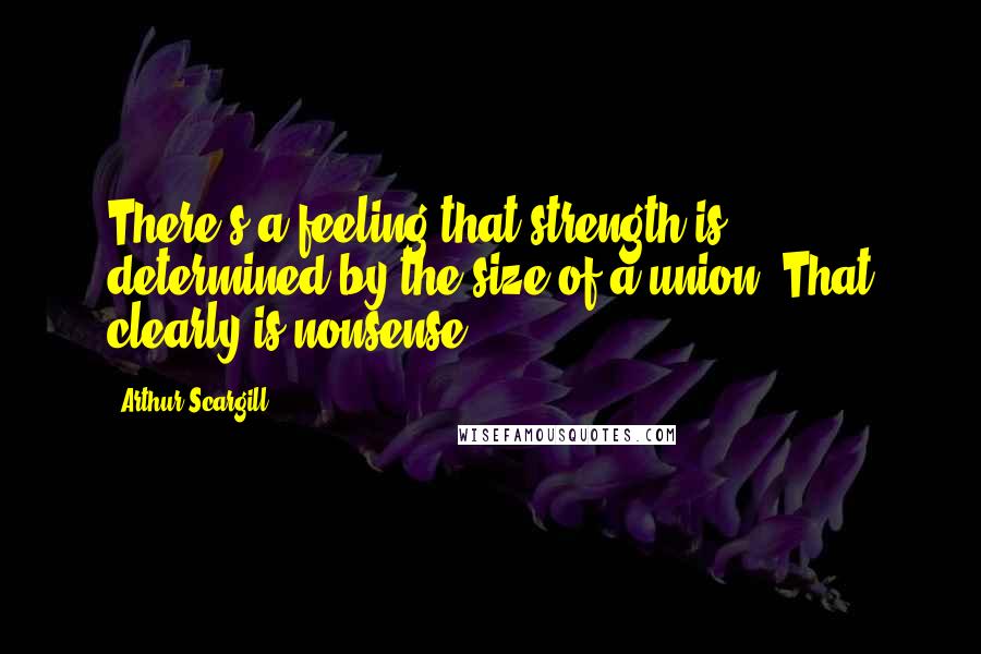Arthur Scargill Quotes: There's a feeling that strength is determined by the size of a union. That clearly is nonsense.