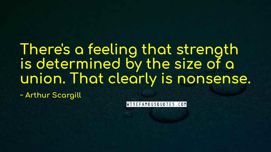Arthur Scargill Quotes: There's a feeling that strength is determined by the size of a union. That clearly is nonsense.