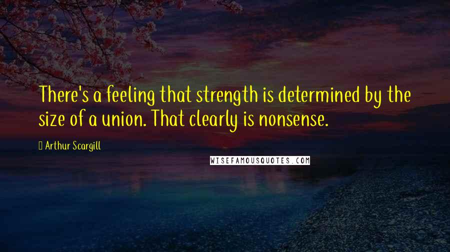Arthur Scargill Quotes: There's a feeling that strength is determined by the size of a union. That clearly is nonsense.