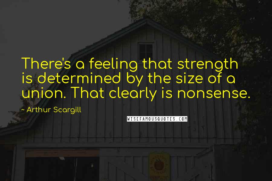 Arthur Scargill Quotes: There's a feeling that strength is determined by the size of a union. That clearly is nonsense.