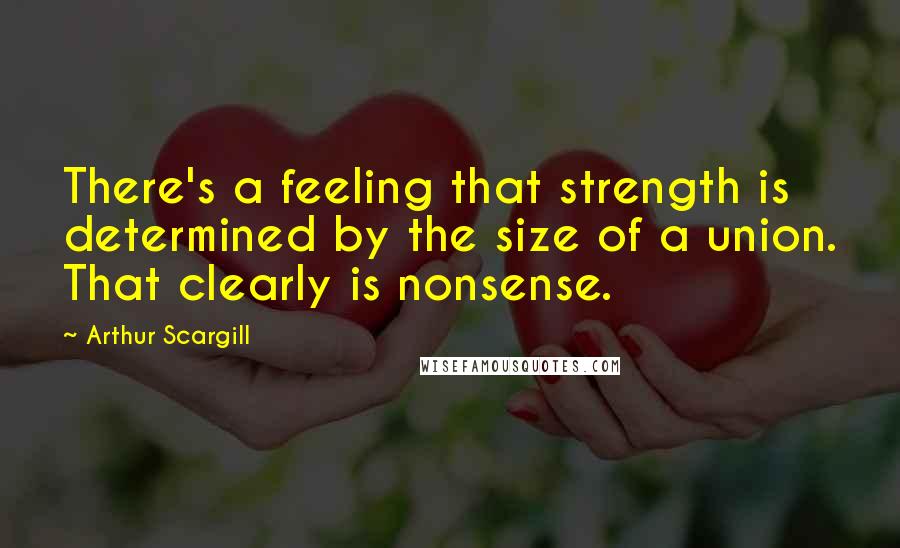Arthur Scargill Quotes: There's a feeling that strength is determined by the size of a union. That clearly is nonsense.