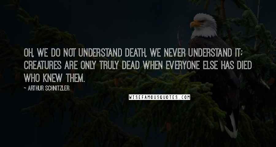 Arthur Schnitzler Quotes: Oh, we do not understand death, we never understand it; creatures are only truly dead when everyone else has died who knew them.