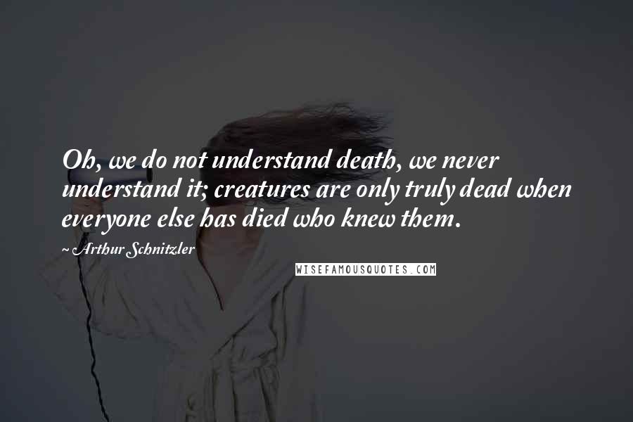 Arthur Schnitzler Quotes: Oh, we do not understand death, we never understand it; creatures are only truly dead when everyone else has died who knew them.