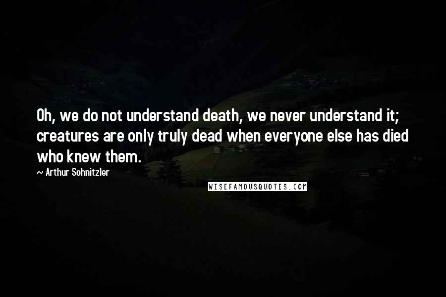 Arthur Schnitzler Quotes: Oh, we do not understand death, we never understand it; creatures are only truly dead when everyone else has died who knew them.