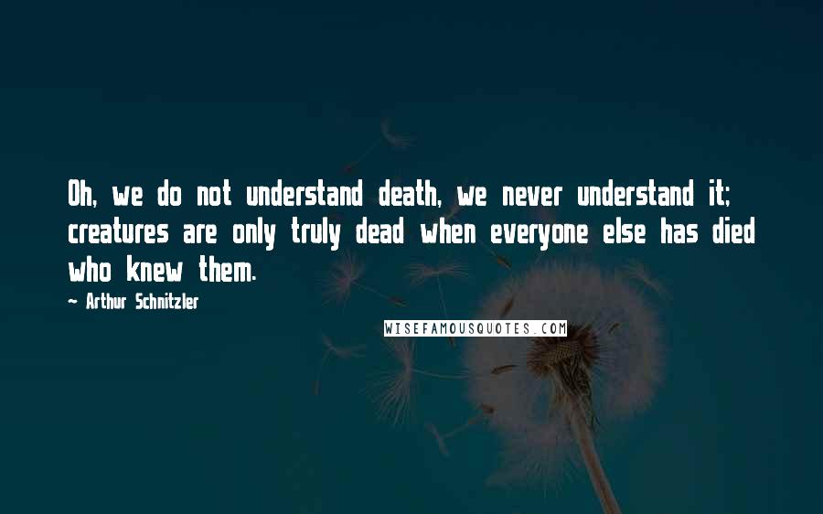 Arthur Schnitzler Quotes: Oh, we do not understand death, we never understand it; creatures are only truly dead when everyone else has died who knew them.
