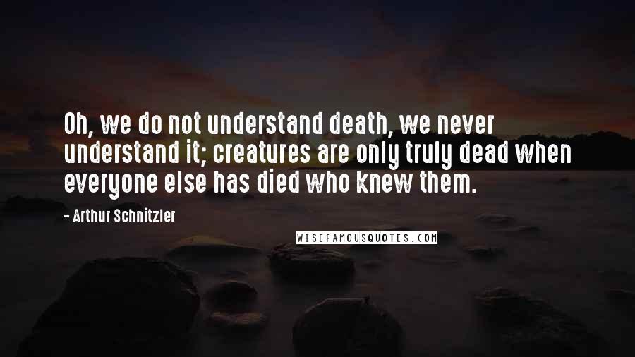 Arthur Schnitzler Quotes: Oh, we do not understand death, we never understand it; creatures are only truly dead when everyone else has died who knew them.