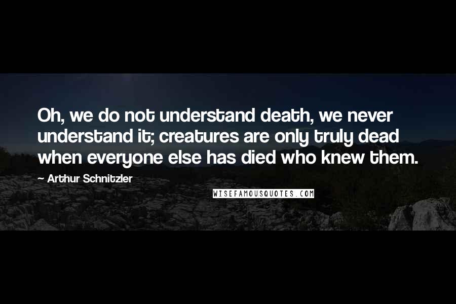 Arthur Schnitzler Quotes: Oh, we do not understand death, we never understand it; creatures are only truly dead when everyone else has died who knew them.