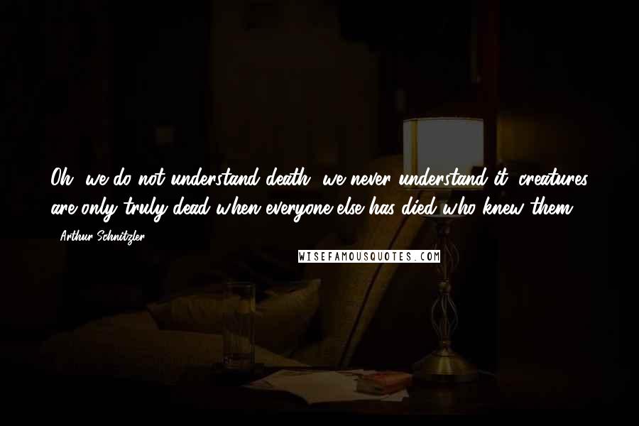 Arthur Schnitzler Quotes: Oh, we do not understand death, we never understand it; creatures are only truly dead when everyone else has died who knew them.