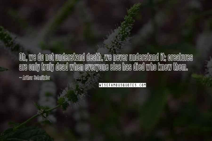 Arthur Schnitzler Quotes: Oh, we do not understand death, we never understand it; creatures are only truly dead when everyone else has died who knew them.