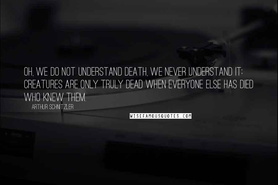 Arthur Schnitzler Quotes: Oh, we do not understand death, we never understand it; creatures are only truly dead when everyone else has died who knew them.