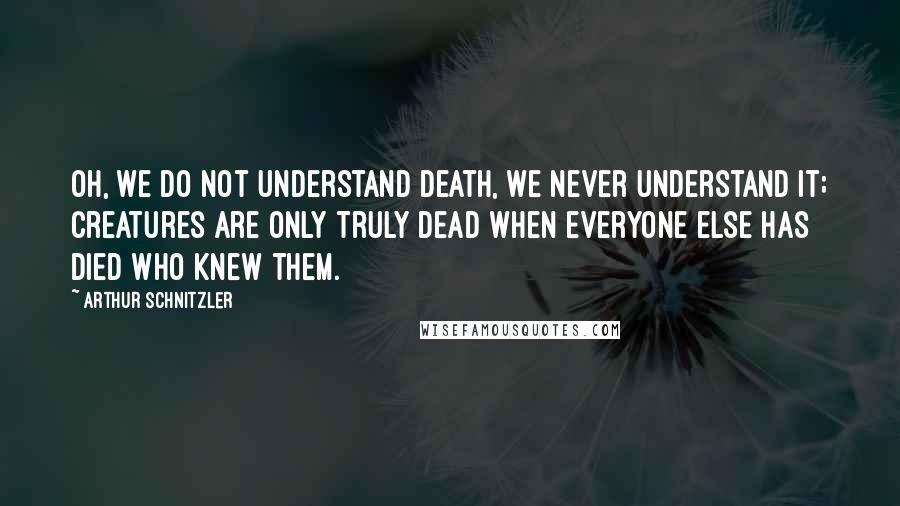 Arthur Schnitzler Quotes: Oh, we do not understand death, we never understand it; creatures are only truly dead when everyone else has died who knew them.