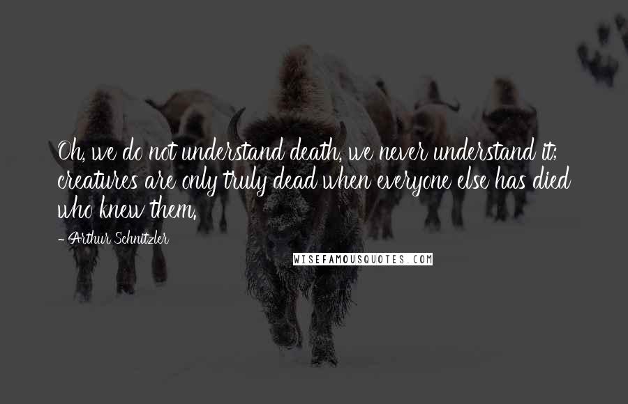 Arthur Schnitzler Quotes: Oh, we do not understand death, we never understand it; creatures are only truly dead when everyone else has died who knew them.