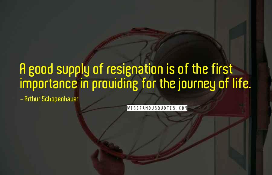 Arthur Schopenhauer Quotes: A good supply of resignation is of the first importance in providing for the journey of life.