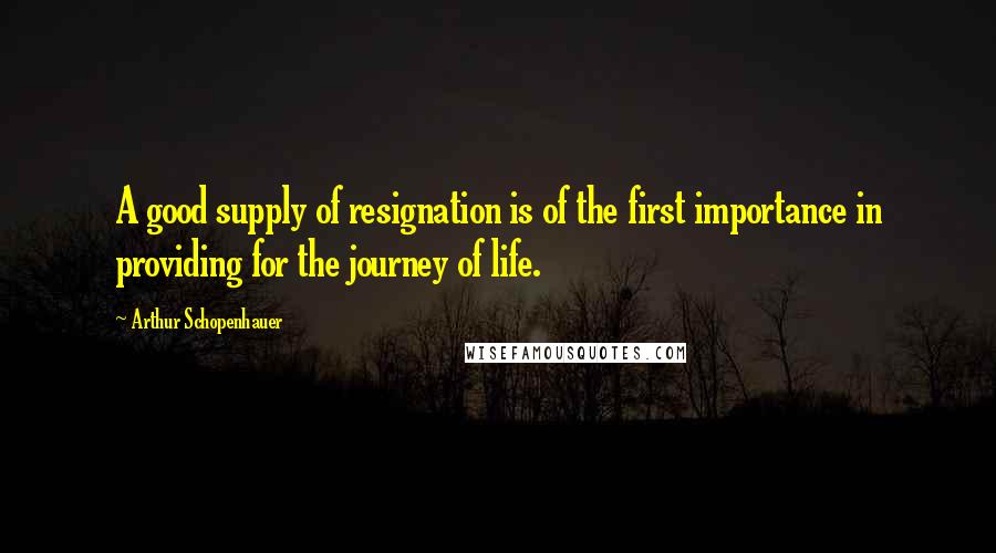 Arthur Schopenhauer Quotes: A good supply of resignation is of the first importance in providing for the journey of life.