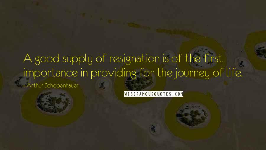 Arthur Schopenhauer Quotes: A good supply of resignation is of the first importance in providing for the journey of life.