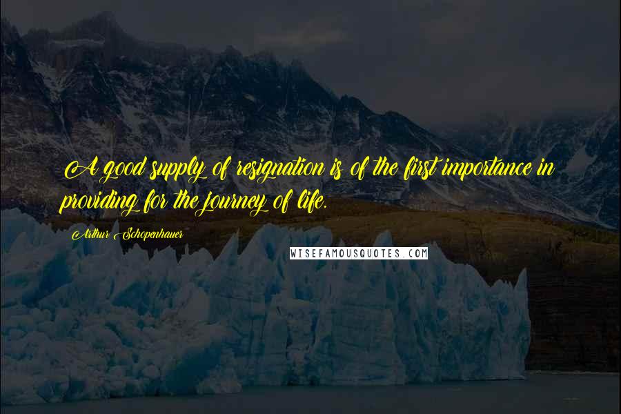 Arthur Schopenhauer Quotes: A good supply of resignation is of the first importance in providing for the journey of life.