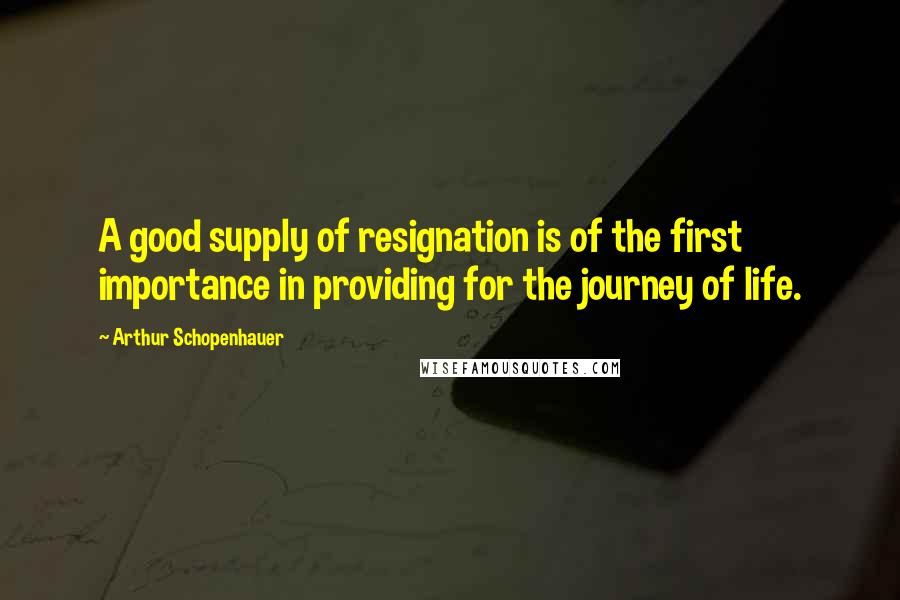 Arthur Schopenhauer Quotes: A good supply of resignation is of the first importance in providing for the journey of life.