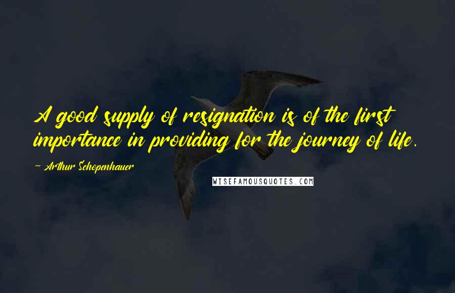 Arthur Schopenhauer Quotes: A good supply of resignation is of the first importance in providing for the journey of life.